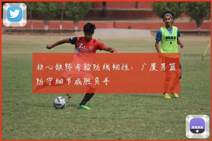 核心缺阵考验防线韧性，广厦男篮防守细节成胜负手