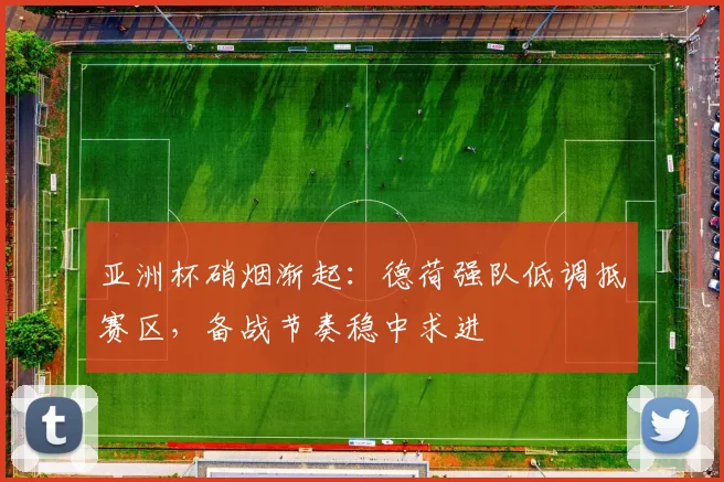 亚洲杯硝烟渐起：德荷强队低调抵赛区，备战节奏稳中求进