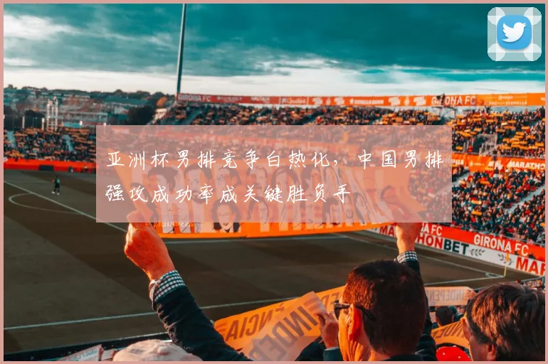 亚洲杯男排竞争白热化，中国男排强攻成功率成关键胜负手