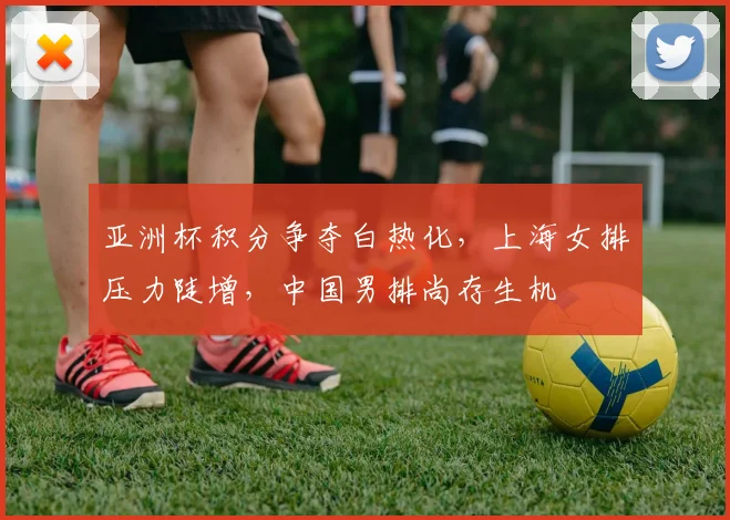 亚洲杯积分争夺白热化，上海女排压力陡增，中国男排尚存生机