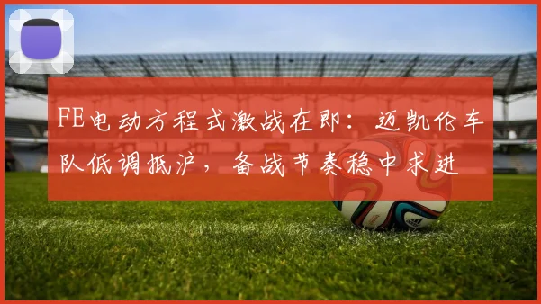 FE电动方程式激战在即：迈凯伦车队低调抵沪，备战节奏稳中求进