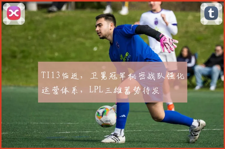 TI13临近，卫冕冠军秘密战队强化运营体系，LPL三雄蓄势待发