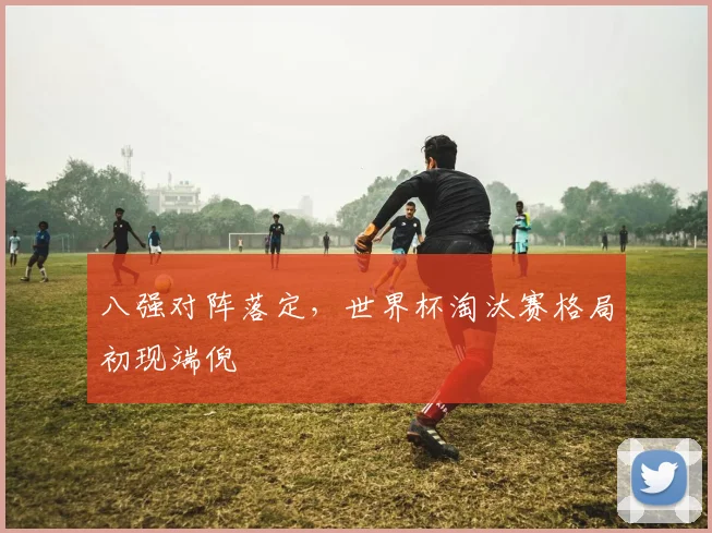 八强对阵落定，世界杯淘汰赛格局初现端倪