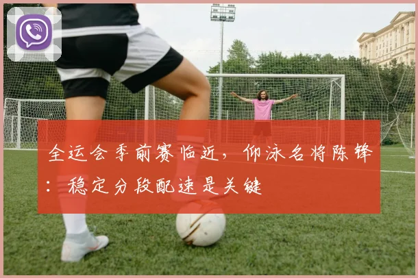 全运会季前赛临近，仰泳名将陈锋：稳定分段配速是关键