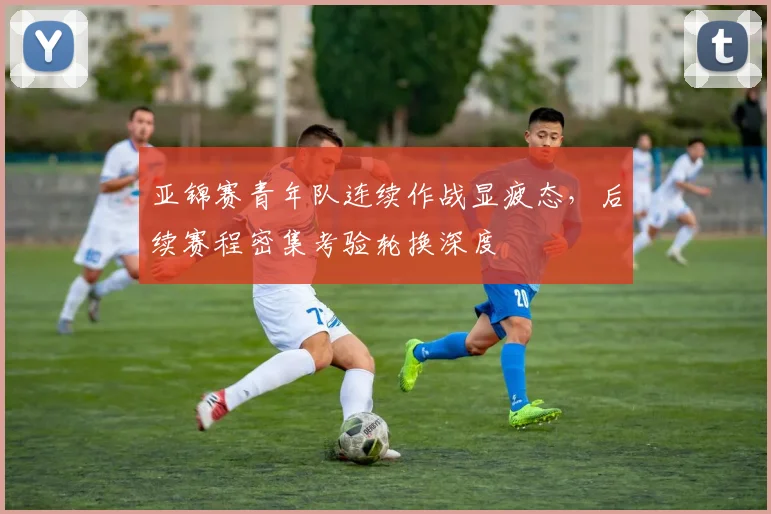 亚锦赛青年队连续作战显疲态，后续赛程密集考验轮换深度