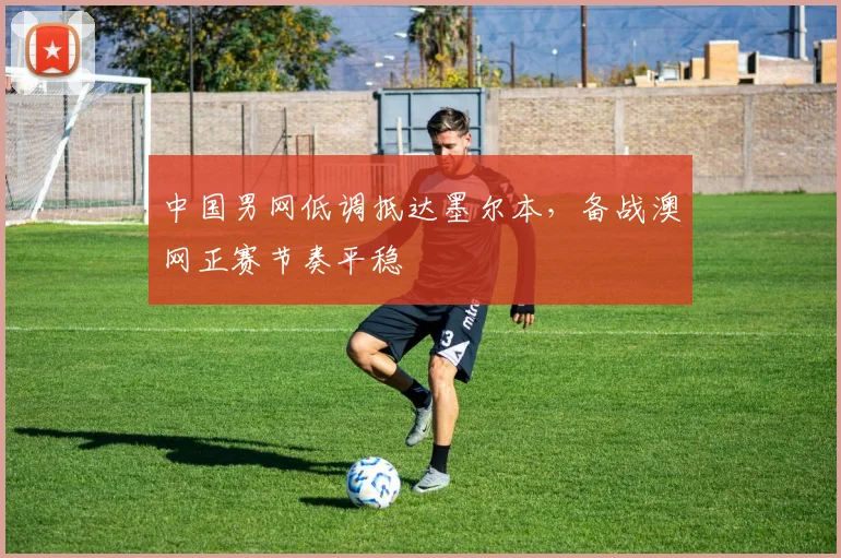 中国男网低调抵达墨尔本，备战澳网正赛节奏平稳