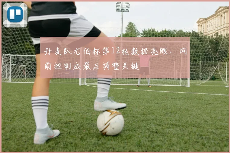 丹麦队尤伯杯第12轮数据亮眼，网前控制成最后调整关键