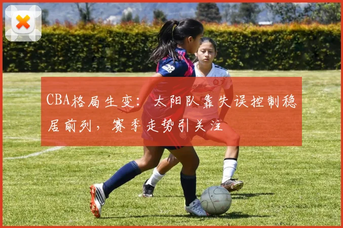 CBA格局生变：太阳队靠失误控制稳居前列，赛季走势引关注