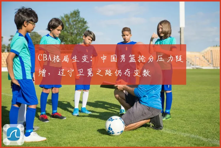 CBA格局生变：中国男篮抢分压力陡增，辽宁卫冕之路仍存变数