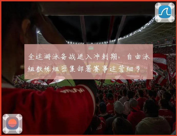 全运游泳备战进入冲刺期，自由泳组教练组密集部署赛事运营细节