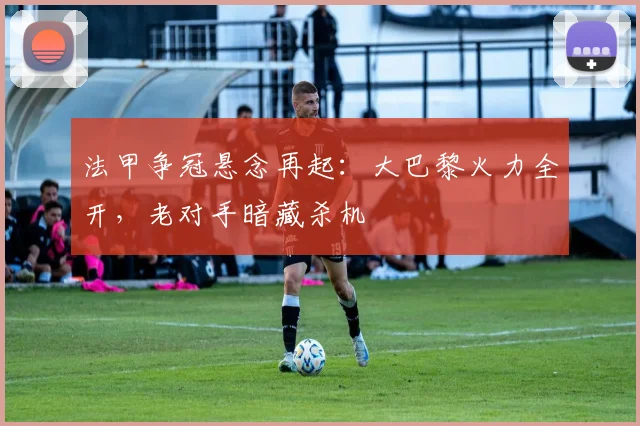 法甲争冠悬念再起：大巴黎火力全开，老对手暗藏杀机