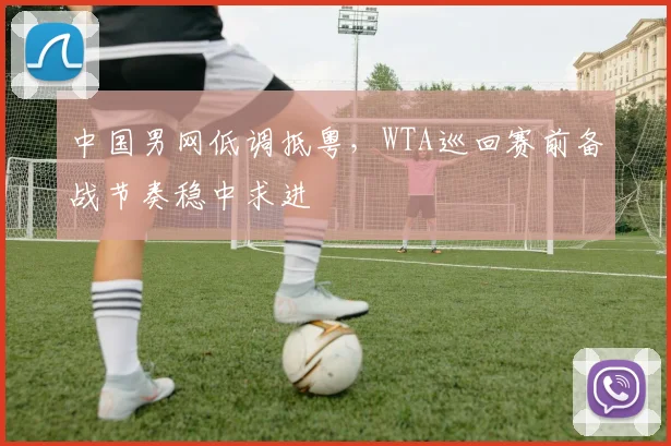 中国男网低调抵粤，WTA巡回赛前备战节奏稳中求进