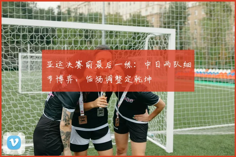 亚运决赛前最后一练：中日两队细节博弈，临场调整定乾坤