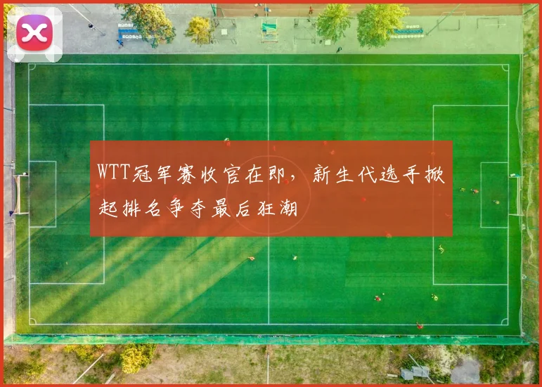 WTT冠军赛收官在即，新生代选手掀起排名争夺最后狂潮
