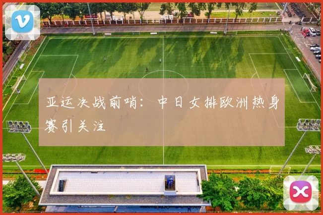 亚运决战前哨：中日女排欧洲热身赛引关注