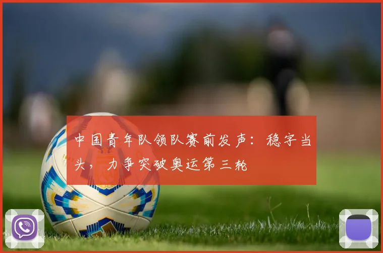 中国青年队领队赛前发声：稳字当头，力争突破奥运第三轮