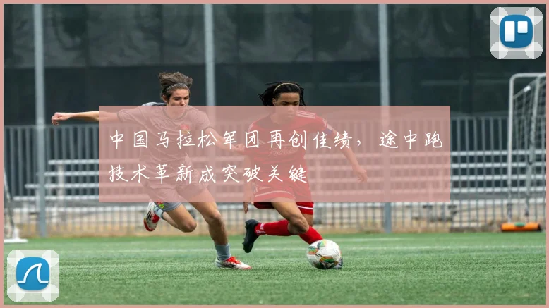 中国马拉松军团再创佳绩，途中跑技术革新成突破关键