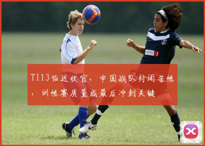 TI13临近收官，中国战队封闭苦练，训练赛质量成最后冲刺关键