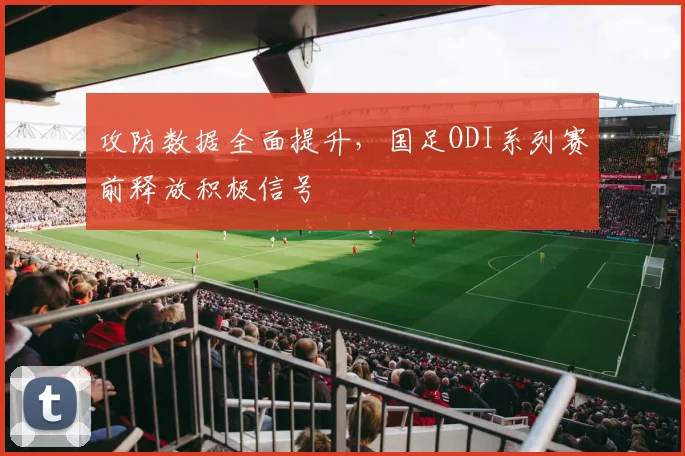 攻防数据全面提升，国足ODI系列赛前释放积极信号
