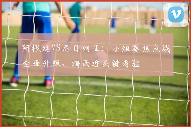 阿根廷VS尼日利亚：小组赛焦点战全面升级，梅西迎关键考验