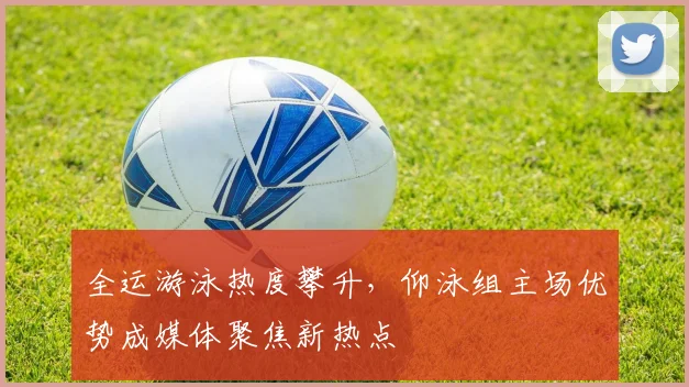 全运游泳热度攀升，仰泳组主场优势成媒体聚焦新热点