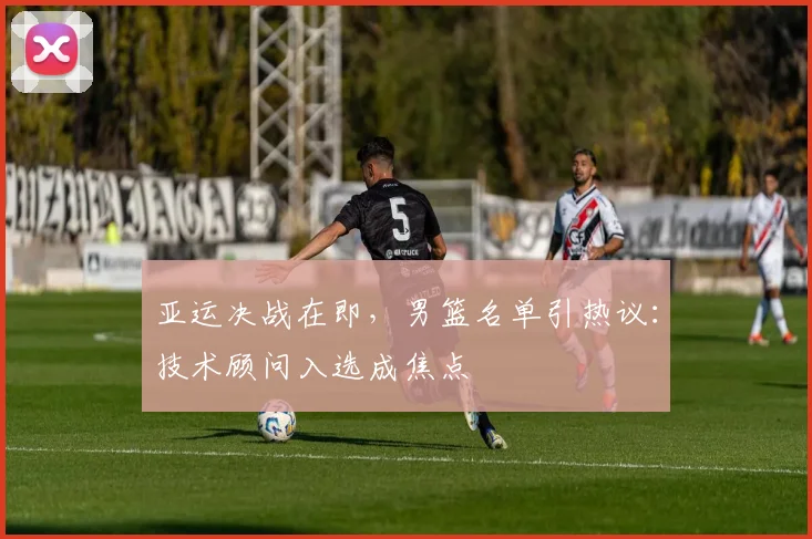 亚运决战在即，男篮名单引热议：技术顾问入选成焦点