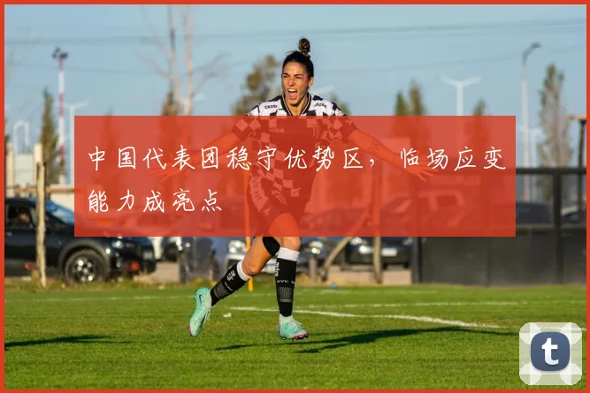 中国代表团稳守优势区，临场应变能力成亮点