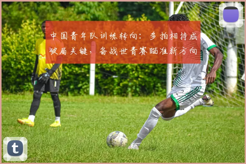 中国青年队训练转向：多拍相持成破局关键，备战世青赛瞄准新方向