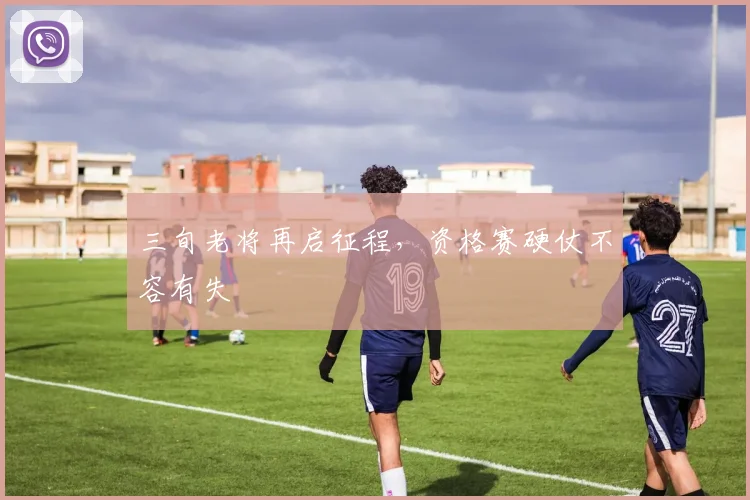 三旬老将再启征程，资格赛硬仗不容有失