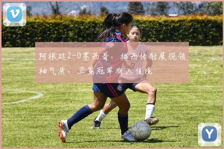 阿根廷2-0墨西哥，梅西传射展现领袖气质，卫冕冠军渐入佳境