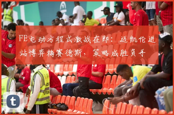 FE电动方程式激战在即：迈凯伦进站博弈梅赛德斯，策略成胜负手