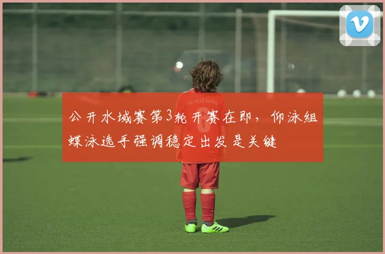 公开水域赛第3轮开赛在即，仰泳组蝶泳选手强调稳定出发是关键